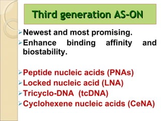 Third generation AS-ON Newest and most promising. Enhance binding affinity and biostability.  Peptide nucleic acids (PNAs) Locked nucleic acid (LNA) Tricyclo-DNA  (tcDNA) Cyclohexene nucleic acids (CeNA) 