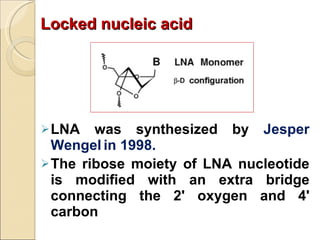 Locked nucleic acid LNA was synthesized by  Jesper Wengel   in 1998. The ribose moiety of LNA nucleotide is modified with an extra bridge connecting the 2' oxygen and 4' carbon 