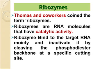 Ribozymes Thomas and coworkers  coined the term ‘ribozymes. Ribozymes are RNA molecules that have  catalytic activity.  Ribozyme Bind to the target RNA moiety and inactivate it by cleaving the phosphodiester backbone at a specific cutting site.  