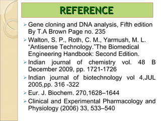 REFERENCE Gene cloning and DNA analysis, Fifth edition By T.A Brown Page no. 235 Walton, S. P., Roth, C. M., Yarmush, M. L. “Antisense Technology.”The Biomedical Engineering Handbook: Second Edition. Indian journal of chemistry vol. 48 B December 2009, pp. 1721-1726 Indian journal of biotechnology vol 4,JUL 2005,pp. 316 -322 Eur. J. Biochem. 270,1628–1644 Clinical and Experimental Pharmacology and Physiology (2006) 33, 533–540 
