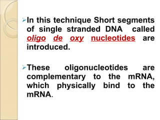 In this technique Short segments of single stranded DNA  called  oligo   de   oxy   nucleotides   are introduced. These oligonucleotides are complementary to the mRNA, which physically bind to the mRNA . 