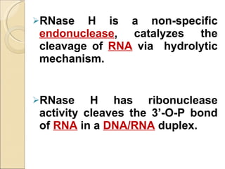 RNase H is a non-specific  endonuclease , catalyzes the cleavage of  RNA  via  hydrolytic mechanism.   RNase H has ribonuclease activity cleaves the 3’-O-P bond of  RNA  in a  DNA/RNA   duplex. 