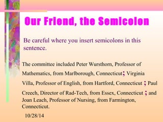 Our Friend, the Semicolon 
Be careful where you insert semicolons in this 
sentence. 
The committee included Peter Wursthorn, Professor of 
Mathematics, from Marlborough, Connecticut; Virginia 
Villa, Professor of English, from Hartford, Connecticut ; Paul 
Creech, Director of Rad-Tech, from Essex, Connecticut ; and 
Joan Leach, Professor of Nursing, from Farmington, 
Connecticut. 
10/28/14 
 