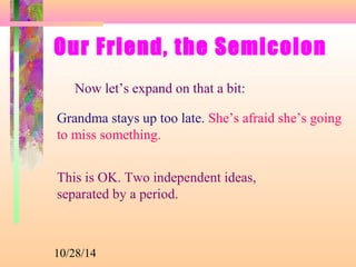 Our Friend, the Semicolon 
Now let’s expand on that a bit: 
Grandma stays up too late. She’s afraid she’s going 
to miss something. 
This is OK. Two independent ideas, 
separated by a period. 
10/28/14 
 