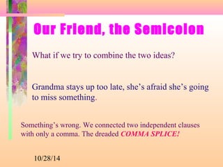 Our Friend, the Semicolon 
What if we try to combine the two ideas? 
Grandma stays up too late, she’s afraid she’s going 
to miss something. 
Something’s wrong. We connected two independent clauses 
with only a comma. The dreaded COMMA SPLICE! 
10/28/14 
 