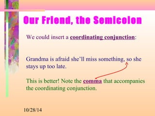 Our Friend, the Semicolon 
We could insert a coordinating conjunction: 
Grandma is afraid she’ll miss something, so she 
stays up too late. 
This is better! Note the comma that accompanies 
the coordinating conjunction. 
10/28/14 
 