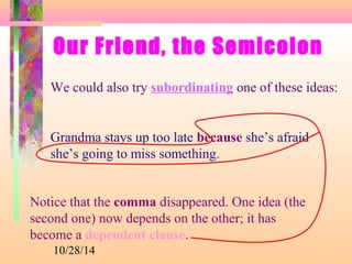 Our Friend, the Semicolon 
We could also try subordinating one of these ideas: 
Grandma stays up too late because she’s afraid 
she’s going to miss something. 
Notice that the comma disappeared. One idea (the 
second one) now depends on the other; it has 
become a dependent clause. 
10/28/14 
 