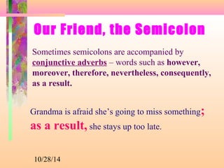 Our Friend, the Semicolon 
Sometimes semicolons are accompanied by 
conjunctive adverbs – words such as however, 
moreover, therefore, nevertheless, consequently, 
as a result. 
Grandma is afraid she’s going to miss something; 
as a result, she stays up too late. 
10/28/14 
 