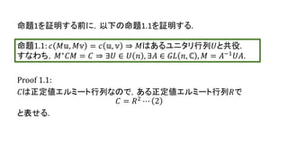 Proof 1.1:
𝐶は正定値エルミート行列なので，ある正定値エルミート行列𝑅で
𝐶 = 𝑅2 ⋯ 2
と表せる.
命題1.1: 𝑐 𝑀𝕦, 𝑀𝕧 = 𝑐 𝕦, 𝕧 ⇒ 𝑀はあるユニタリ行列𝑈と共役.
すなわち，𝑀∗ 𝐶𝑀 = 𝐶 ⇒ ∃𝑈 ∈ 𝑈 𝑛 , ∃𝐴 ∈ 𝐺𝐿 𝑛, ℂ , 𝑀 = 𝐴−1 𝑈𝐴.
命題1を証明する前に，以下の命題1.1を証明する.
10
 