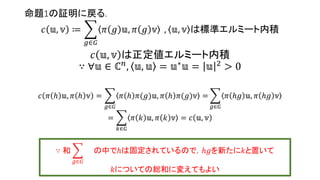 命題1の証明に戻る.
𝑐 𝕦, 𝕧 ≔
𝑔∈𝐺
𝜋 𝑔 𝕦, 𝜋 𝑔 𝕧 , 𝕦, 𝕧 は標準エルミート内積
𝑐 𝕦, 𝕧 は正定値エルミート内積
∵ ∀𝕦 ∈ ℂ 𝑛
, 𝕦, 𝕦 = 𝕦∗
𝕦 = 𝕦 2
> 0
𝑐 𝜋 ℎ 𝕦, 𝜋 ℎ 𝕧 =
𝑔∈𝐺
𝜋 𝑔 𝜋(ℎ)𝕦, 𝜋 𝑔 𝜋(ℎ)𝕧 =
𝑔∈𝐺
𝜋 𝑔ℎ 𝕦, 𝜋 𝑔ℎ 𝕧
=
𝑘∈𝐺
𝜋 𝑘 𝕦, 𝜋 𝑘 𝕧 = 𝑐 𝕦, 𝕧
∵ 和
𝑔∈𝐺
の中でℎは固定されているので，𝑔ℎを新たに𝑘と置いて
𝑘についての総和に変えてもよい
12
 