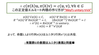∴ 𝑐 𝜋 ℎ 𝕦, 𝜋 ℎ 𝕧 = 𝑐 𝕦, 𝕧 , ∀ℎ ∈ 𝐺
この正定値エルミート内積の作り方が“Weyl’s unitary trick”
𝜋 ℎ ∗ 𝐶𝜋 ℎ = 𝐶, 𝜋 ℎ ∗ 𝑅∗ 𝑅𝜋 ℎ = 𝑅∗ 𝑅
𝑅−1 𝜋 ℎ ∗ 𝑅∗ 𝑅𝜋 ℎ 𝑅−1 = 𝐼, 𝑅𝜋 ℎ 𝑅−1 ∗ 𝑅𝜋 ℎ 𝑅−1 = 𝐼
∴ 𝜋′ ℎ = 𝑅𝜋 ℎ 𝑅−1 𝑖𝑠 𝑢𝑛𝑖𝑡𝑎𝑟𝑦.
∴ 𝜋 ℎ = 𝑅−1 𝜋′(ℎ)𝑅
よって，命題1.1より行列𝜋 ℎ はユニタリ行列𝜋′ ℎ と共役.
∴有限群𝑮の表現はユニタリ表現と同値■
13
 