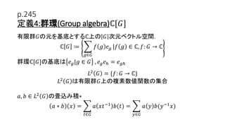 p.245
定義4:群環(Group algebra)ℂ[𝐺]
有限群𝐺の元を基底とするℂ上の 𝐺 次元ベクトル空間.
ℂ 𝐺 ≔
𝑔∈𝐺
𝑓 𝑔 𝑒 𝑔 |𝑓 𝑔 ∈ ℂ, 𝑓: 𝐺 → ℂ
群環ℂ[𝐺]の基底は 𝑒 𝑔|𝑔 ∈ 𝐺 , 𝑒 𝑔 𝑒ℎ = 𝑒 𝑔ℎ
𝐿2
𝐺 = {𝑓: 𝐺 → ℂ}
𝐿2
𝐺 は有限群𝐺上の複素数値関数の集合
𝑎, 𝑏 ∈ 𝐿2
𝐺 の畳込み積∗
𝑎 ∗ 𝑏 𝑥 =
𝑡∈𝐺
𝑎 𝑥𝑡−1
𝑏(𝑡) =
𝑦∈𝐺
𝑎 𝑦 𝑏(𝑦−1
𝑥)
14
 