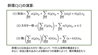群環ℂ 𝐺 の演算:
1 加法+:
𝑔∈𝐺
𝑎 𝑔 𝑒 𝑔 +
𝑔∈𝐺
𝑏 𝑔 𝑒 𝑔 =
𝑔∈𝐺
(𝑎 𝑔 + 𝑏(𝑔)) 𝑒 𝑔
2 スカラー倍: 𝛼
𝑔∈𝐺
𝑓 𝑔 𝑒 𝑔 =
𝑔∈𝐺
𝛼𝑓 𝑔 𝑒 𝑔 , 𝛼 ∈ ℂ
3 積:
𝑔∈𝐺
𝑎 𝑔 𝑒 𝑔
ℎ∈𝐺
𝑏 ℎ 𝑒ℎ =
𝑘∈𝐺
𝑎 ∗ 𝑏 𝑘 𝑒 𝑘
群環ℂ 𝐺 は加法とスカラー倍によって，ベクトル空間の構造をもつ.
さらに，加法と畳み込みによる積の２つの演算によって，環の構造をもつ.
15
 