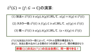 𝐿2
𝐺 = {𝑓: 𝐺 → ℂ}の演算:
1 加法+: 𝐿2 𝐺 ∋ 𝑎 𝑔 , 𝑏 𝑔 に対して，𝑎 𝑔 + 𝑏 𝑔 ∈ 𝐿2(𝐺)
2 スカラー倍: 𝐿2 𝐺 ∋ 𝑓 𝑔 , ℂ ∋ 𝛼に対して，𝛼𝑓(𝑔) ∈ 𝐿2(𝐺)
3 積 ∗: 𝐿2 𝐺 ∋ 𝑎 𝑔 , 𝑏 𝑔 に対して， 𝑎 ∗ 𝑏 𝑔 ∈ 𝐿2(𝐺)
𝐿2 𝐺 も加法とスカラー倍によって，ベクトル空間の構造をもつ.
さらに，加法と畳み込みによる積の２つの演算によって，環の構造をもつ.
群環ℂ 𝐺 の元と𝐿2 𝐺 の元は自然に，同一視できる！
16
 