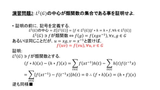 演習問題2: 𝐿2(𝐺)の中心が類関数の集合である事を証明せよ.
• 証明の前に，記号を定義する.
𝐿2
𝐺 の中心 = 𝑍 𝐿2
𝐺 = {𝑓 ∈ 𝐿2
(𝐺)|𝑓 ∗ ℎ = ℎ ∗ 𝑓, ∀ℎ ∈ 𝐿2
(𝐺)}
𝐿2
𝐺 ∋ 𝑓が類関数 ⇔ 𝑓 𝑔 = 𝑓 𝑥𝑔𝑥−1
, ∀𝑥, 𝑔 ∈ 𝐺
あるいは同じことだが，𝑢 = 𝑥𝑔, 𝑣 = 𝑥−1
と置けば，
𝑓 𝑢𝑣 = 𝑓 𝑣𝑢 , ∀𝑢, 𝑣 ∈ 𝐺
証明:
𝐿2
𝐺 ∋ 𝑓が類関数とする.
𝑓 ∗ ℎ 𝑥 − ℎ ∗ 𝑓 𝑥 =
𝑡∈𝐺
𝑓 𝑥𝑡−1
ℎ 𝑡 −
𝑡∈𝐺
ℎ 𝑡 𝑓(𝑡−1
𝑥)
=
𝑡∈𝐺
𝑓 𝑥𝑡−1
− 𝑓(𝑡−1
𝑥) ℎ 𝑡 = 0 ∴ 𝑓 ∗ ℎ 𝑥 = (ℎ ∗ 𝑓)(𝑥)
逆も同様■
17
 