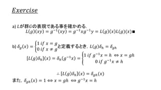 𝐸𝑥𝑒𝑟𝑐𝑖𝑠𝑒
a) 𝐿が群𝐺の表現である事を確かめる.
𝐿 𝑔 𝑥𝑦 = 𝑔−1 𝑥𝑦 = 𝑔−1 𝑥𝑔−1 𝑦 = 𝐿 𝑔 𝑥 𝐿(𝑔)(𝑦)∎
b) 𝛿 𝑔 𝑥 =
1 𝑖𝑓 𝑥 = 𝑔
0 𝑖𝑓 𝑥 ≠ 𝑔
と定義するとき，𝐿 𝑔 𝛿ℎ = 𝛿 𝑔ℎ
𝐿 𝑔 𝛿ℎ 𝑥 = 𝛿ℎ 𝑔−1 𝑥 =
1 𝑖𝑓 𝑔−1 𝑥 = ℎ ⇔ 𝑥 = 𝑔ℎ
0 𝑖𝑓 𝑔−1 𝑥 ≠ ℎ
∴ 𝐿 𝑔 𝛿ℎ 𝑥 = 𝛿 𝑔ℎ(𝑥)
また，𝛿 𝑔ℎ 𝑥 = 1 ⟺ 𝑥 = 𝑔ℎ ⟺ 𝑔−1 𝑥 = ℎ
20
 