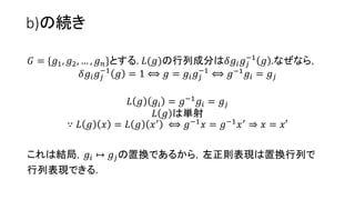 b)の続き
𝐺 = {𝑔1, 𝑔2, … , 𝑔 𝑛}とする. 𝐿(𝑔)の行列成分は𝛿𝑔𝑖 𝑔𝑗
−1
𝑔 .なぜなら，
𝛿𝑔𝑖 𝑔𝑗
−1
𝑔 = 1 ⟺ 𝑔 = 𝑔𝑖 𝑔𝑗
−1
⟺ 𝑔−1
𝑔𝑖 = 𝑔𝑗
𝐿 𝑔 𝑔𝑖 = 𝑔−1 𝑔𝑖 = 𝑔𝑗
𝐿 𝑔 は単射
∵ 𝐿 𝑔 𝑥 = 𝐿 𝑔 𝑥′
⟺ 𝑔−1
𝑥 = 𝑔−1
𝑥′
⇒ 𝑥 = 𝑥′
これは結局，𝑔𝑖 ↦ 𝑔𝑗の置換であるから，左正則表現は置換行列で
表示できる.
21
 
