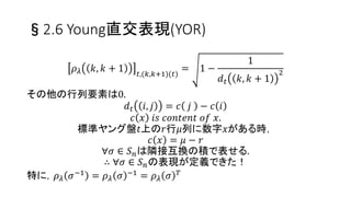 §2.6 Young直交表現(YOR)
• YORは対称群の既約表現: 整数の分割𝜆 ⊢ 𝑛でラベル付
𝜌 𝜆: 𝑆 𝑛 → ℝ 𝑑 𝜆×𝑑 𝜆
• 表現の次数𝑑 𝜆 = StTab 𝜆 ,
StTab 𝜆 : 𝜆に関する標準ヤング盤の集合
O 𝑑 𝜆 ∋ 𝜌 𝜆 𝑘, 𝑘 + 1 𝑡,𝑡
=
1
𝑑 𝑡 𝑘, 𝑘 + 1
(対角成分)
O 𝑑 𝜆 : 𝑑 𝜆 × 𝑑 𝜆 𝑜𝑟𝑡ℎ𝑜𝑔𝑜𝑛𝑎𝑙 𝑚𝑎𝑡𝑟𝑖𝑥 𝑠𝑒𝑡,
StTab 𝜆 ∋ 𝑡, 𝑆 𝑛 ∋ 𝑘, 𝑘 + 1 : 隣接互換
𝑖𝑓 𝑘, 𝑘 + 1 𝑡 ∈ StTab 𝜆 ⇒ 非対角要素が存在する
25
 