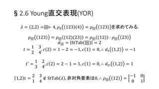 §2.6 Young直交表現(YOR)
𝜌 𝜆 𝑘, 𝑘 + 1 𝑡,(𝑘,𝑘+1)(𝑡)
= 1 −
1
𝑑 𝑡 𝑘, 𝑘 + 1
2
その他の行列要素は0.
𝑑 𝑡 𝑖, 𝑗 = 𝑐 𝑗 − 𝑐 𝑖
𝑐 𝑥 𝑖𝑠 𝑐𝑜𝑛𝑡𝑒𝑛𝑡 𝑜𝑓 𝑥.
標準ヤング盤𝑡上の𝑟行𝜇列に数字𝑥がある時，
𝑐 𝑥 = 𝜇 − 𝑟
∀𝜎 ∈ 𝑆 𝑛は隣接互換の積で表せる.
∴ ∀𝜎 ∈ 𝑆 𝑛の表現が定義できた！
特に，𝜌 𝜆 𝜎−1 = 𝜌 𝜆 𝜎 −1 = 𝜌 𝜆 𝜎 𝑇
26
 