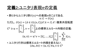 定義2:ユニタリ表現𝜋の定義
• 群𝐺からユニタリ群𝑈(𝑛)への表現𝜋のことである.
𝜋: 𝐺 → 𝑈(𝑛)
ただし，𝑈 𝑛 = 𝐴 ∈ 𝐺𝐿(𝑛, ℂ)|𝐴∗ 𝐴 = 𝐼 𝐴∗: 複素共役転置
ℂ 𝑛 ∋ 𝕦 =
𝑢1
⋮
𝑢 𝑛
, 𝕧 =
𝑣1
⋮
𝑣 𝑛
上の標準エルミート内積の定義:
𝕦, 𝕧 : = 𝕦∗
𝕧 = 𝑢1, … , 𝑢 𝑛
𝑣1
⋮
𝑣 𝑛
=
𝑖=1
𝑛
𝑢𝑖 𝑣𝑖
• ユニタリ行列は標準エルミート内積を変えない.
𝐴𝕦, 𝐴𝕧 = 𝕦, 𝕧 , ∀𝕦, 𝕧 ∈ ℂ 𝑛
4
 