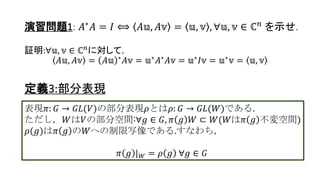 演習問題1: 𝐴∗
𝐴 = 𝐼 ⟺ 𝐴𝕦, 𝐴𝕧 = 𝕦, 𝕧 , ∀𝕦, 𝕧 ∈ ℂ 𝑛
を示せ.
証明:∀𝕦, 𝕧 ∈ ℂ 𝑛
に対して，
𝐴𝕦, 𝐴𝕧 = 𝐴𝕦 ∗ 𝐴𝕧 = 𝕦∗ 𝐴∗ 𝐴𝕧 = 𝕦∗ 𝐼𝕧 = 𝕦∗ 𝕧 = 𝕦, 𝕧
定義3:部分表現
表現𝜋: 𝐺 → 𝐺𝐿(𝑉)の部分表現𝜌とは𝜌: 𝐺 → 𝐺𝐿(𝑊)である.
ただし，𝑊は𝑉の𝜋 𝑔 不変部分空間:∀𝑔 ∈ 𝐺, 𝜋 𝑔 𝑊 ⊂ 𝑊
𝜋 𝑔 𝑊 = 𝜋 𝑔 𝕨 𝕨 ∈ 𝑊}
𝜌(𝑔)は𝜋 𝑔 の𝑊への制限写像である.すなわち，
𝜋 𝑔 | 𝑊 = 𝜌 𝑔 ∀𝑔 ∈ 𝐺
5
 