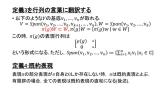 定義3を行列の言葉に翻訳する
• 以下のような𝑉の基底𝕧1, … , 𝕧 𝑛が取れる.
𝑉 = 𝑆𝑝𝑎𝑛 𝕧1, 𝕧2, … , 𝕧 𝑘, 𝕧 𝑘+1, … , 𝕧 𝑛 , 𝑊 = 𝑆𝑝𝑎𝑛 𝕧1, 𝕧2, … , 𝕧 𝑘
𝜋 𝑔 𝑊 ⊂ 𝑊, 𝜋 𝑔 𝑊 = 𝜋 𝑔 𝕨 𝕨 ∈ 𝑊}
この時，𝜋 𝑔 の表現行列は
𝜌(𝑔) ∗
0 ∗
という形式になる. ただし，𝑆𝑝𝑎𝑛 𝕧1, 𝕧2, … , 𝕧 𝑛 ≔ 𝑖=1
𝑛
𝑥𝑖 𝕧𝑖 |𝑥𝑖 ∈ ℂ
定義4:既約表現
表現𝜋の部分表現が𝜋自身と0しか存在しない時， 𝜋は既約表現とよぶ.
有限群の場合，全ての表現は既約表現の直和になる(後述).
6
 