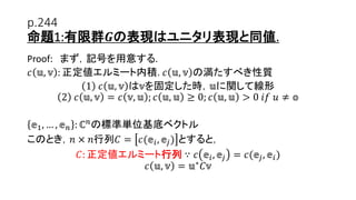 p.244
命題1:有限群𝑮の表現はユニタリ表現と同値.
Proof: まず，記号を用意する.
𝑐 𝕦, 𝕧 : 正定値エルミート内積. 𝑐 𝕦, 𝕧 の満たすべき性質
1 𝑐 𝕦, 𝕧 は𝕧を固定した時，𝕦に関して線形
2 𝑐 𝕦, 𝕧 = 𝑐 𝕧, 𝕦 ; 𝑐 𝕦, 𝕦 ≥ 0; 𝑐 𝕦, 𝕦 > 0 𝑖𝑓 𝑢 ≠ 𝕠
𝕖1, … , 𝕖 𝑛 : ℂ 𝑛の標準単位基底ベクトル
このとき，𝑛 × 𝑛行列𝐶 = 𝑐(𝕖𝑖, 𝕖𝑗) とすると，
𝐶: 正定値エルミート行列 ∵ 𝑐 𝕖𝑖, 𝕖𝑗 = 𝑐(𝕖𝑗, 𝕖𝑖)
𝑐 𝕦, 𝕧 = 𝕦∗ 𝐶𝕧
8
 