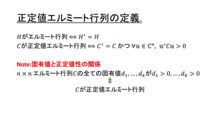 正定値エルミート行列の定義.
𝐻がエルミート行列 ⟺ 𝐻∗ = 𝐻
𝐶が正定値エルミート行列 ⟺ 𝐶∗
= 𝐶 かつ ∀𝕦 ∈ ℂ 𝑛
, 𝕦∗
𝐶𝕦 > 0
Note:固有値と正定値性の関係
𝑛 × 𝑛 エルミート行列𝐶の全ての固有値𝑑1, … , 𝑑 𝑘が𝑑1 > 0, … , 𝑑 𝑘 > 0
⇕
𝐶が正定値エルミート行列
9
 