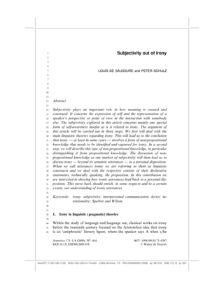 1                                                           Subjectivity out of irony
        2

        3

        4

        5                                           LOUIS DE SAUSSURE and PETER SCHULZ
        6
        7

        8

        9

       10

       11

       12    Abstract
       13

       14    Subjectivity plays an important role in how meaning is created and
       15    construed. It concerns the expression of self and the representation of a
       16    speaker’s perspective or point of view in the interaction with somebody
       17    else. The subjectivity explored in this article concerns mainly one special
       18    form of self-awareness insofar as it is related to irony. The argument of
       19    this article will be carried out in three steps: We ﬁrst will deal with the
       20    main linguistic theories regarding irony. This will lead us to the conclusion
       21    that irony — at least in some cases — involves a form of non-propositional
       22    knowledge that needs to be identiﬁed and captured for irony. In a second
       23    step, we will describe this type of non-propositional knowledge, in particular
       24    distinguishing it from propositional knowledge. The discussion of non-
       25    propositional knowledge as one marker of subjectivity will then lead us to
       26    discuss irony — beyond its semantic utterances — as a personal disposition.
       27    When we call utterances ironic we are referring to them as linguistic
       28    constructs and we deal with the respective content of their declarative
       29    statements, technically speaking, the proposition. In this contribution we
       30    are interested in showing how ironic utterances lead back to a personal dis-
       31    position. This move back should enrich, in some respects and to a certain
       32    extent, our understanding of ironic utterances.
       33

       34    Keywords:        irony; subjectivity; interpersoinal communication; deixis; in-
       35                     tentionality; Sperber and Wilson.
       36

       37

       38    1.   Irony in linguistic (pragmatic) theories
       39

       40    Within the study of language and language use, classical works on irony
       41    before the twentieth century focused on the Aristotelian idea that irony
       42    is an ‘antiphrastic’ literary ﬁgure, where the speaker says A when s/he

             Semiotica 173–1/4 (2009), 397–416                                    0037–1998/09/0173–0397
             DOI 10.1515/SEMI.2009.018                                                6 Walter de Gruyter




(AutoPDF V7 26/11/08 13:25) WDG (148Â225mm) TimesM J-2048 Semiotica, 173 PMU:(CKN[W])26/11/2008 pp. 397–416 2048_173_18 (p. 397)
 