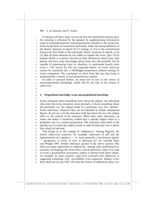 406    L. de Saussure and P. Schulz

            1       Looking at all these cases, we can see how the interpretive process goes:
            2    the meaning is obtained by the speaker by supplementing information
            3    (such as metarepresentation and propositional attitude) to the actual ma-
            4    terial on the basis of contextual constraints, either the factual elements of
            5    the deictic situation of speech (if it’s raining, in (1)) or the conventional
            6    framework that holds in this particular deictic situation of speech, as in
            7    (3). But all these elements do not su‰ce to explain the ironic e¤ect. If we
            8    explain all this to a person who has no idea whatsoever about irony, that
            9    person will have some knowledge about irony but will probably not be
           10    capable of experiencing irony or, therefore, to understand exactly what
           11    irony is. The reason for this was expressed before: an ironic utterance
           12    cannot be translated into a full-ﬂedged proposition without loosing its
           13    ironic component. The conclusion we drew from this was that irony is
           14    fundamentally a matter of non-propositional content.
           15       In order to proceed further, we need now to turn to the notion of
           16    non-propositional knowledge, which will be our link to the notion of
           17    subjectivity.
           18

           19

           20    2.    Propositional knowledge versus non-propositional knowledge
           21

           22    Ironic utterances show something more about the subject, the individual
           23    who utters the ironic statement; more precisely, it shows something about
           24    the particular way the subject holds in a particular way this ‘opinion.’
           25    Ironic utterances, whenever they are not intended as simply ornamental
           26    ﬁgures, do not say a lot the utterance itself, but about the way the subject
           27    refers to the content of his utterance. More than other utterances, an
           28    ironic one makes it intuitively evident that a speciﬁc subject refers in a
           29    particular way to a certain proposition. The utterance refers back to the
           30    speciﬁc way in which the subject stands to what he had said, knows about
           31    that which he had said.
           32       This brings us to the concept of ‘subjectivity.’ Among linguists, the
           33    notion subjectivity concerns, for example, expression of self and the
           34    representation of a speaker’s — or, more generally, a locutionary agent’s
           35    — perspective or point of view in discourse (cf. for example Stein
           36    and Wright 1995, besides references quoted in the above section). But
           37    there are many approaches to subjectivity. Among other professional re-
           38    searchers on language the word subject and its derivative subjectivity tend
           39    to evoke a grammatical association: subject as distinct from direct object,
           40    for example. In some contexts, subjectivity contrasts with objectivity in
           41    suggesting something ‘soft,’ unveriﬁable, even suspicious. Indeed, it has
           42    been observed (Lyons 1982: 101) that the notion of subjectivity plays var-




(AutoPDF V7 26/11/08 13:25) WDG (148Â225mm) TimesM J-2048 Semiotica, 173 PMU:(CKN[W])26/11/2008 pp. 397–416 2048_173_18 (p. 406)
 