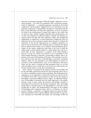 Subjectivity out of irony          407

        1    ious roles in European languages. While the English ‘subjectivity’ has re-
        2    cently assumed — by virtue of its opposition with a positivistic interpre-
        3    tation of ‘objectivity’ — a somehow pejorative connotation, the French
        4                 ´
             ‘subjectivite’ and the German ‘Subjektivita do not necessarily carry this
                                                           ¨t’
        5    pejorative connotation of unreliability and failure to correspond with the
        6    facts. In the following, we’ll deal with ‘subjectivity’ as far as it concerns
        7    the mind or the consciousness of oneself with respect to the world; thus
        8    we need not here consider anything inherited from psychoanalysis, nor
        9    the idea that subjectivity would be somehow ‘magical’ and therefore es-
       10    caping analysis (an idea that often legitimates vague and metaphorical
       11    explanations of subjectivity in some frameworks). Subjectivity plays an
       12    important role in how meaning is created and construed. It concerns the
       13    expression of self and the representation of a speaker’s perspective or
       14    point of view in interaction with somebody else; it constitutes one special
       15    form of self-awareness insofar as it is related to basic perceptions and at-
       16    titudes. In this respect, subjectivity leads back to the way in which the
       17    subject holds a certain opinion, belief, etc., about objects, how s/he knows
       18    about them. In sum, subjectivity is a capacity of the human being to
       19    know in a certain way, which is not made by a set of ‘assumptions,’ facts
       20    about himself (through, in particular, proprioceptive abilities, that is, ca-
       21    pacities to be aware of the position of my legs, of the attitude of my face,
       22    etc.) and facts about the outer world (through, in particular, perceptive
       23    abilities). Some say that perception and proprioception are inputs for
       24    awareness of the concerned facts, they are not themselves these facts;
       25    others say that there is nothing else than perception itself; we will not
       26    enter this debate since it would take us too far from our main points, but
       27    the ﬁrst attitude seems to us the most reasonable one.
       28       Now, whoever is interested in the general structure of knowledge will
       29    be ﬁrst inevitably confronted with the fact that knowledge always has to
       30    do with how something is known about something. This fundamental pre-
       31    supposition can be expanded to include the fact that knowing has an ob-
       32    ject di¤erent from itself, at least formally. In other words, the content of
       33    knowledge is necessarily di¤erent from its object. An additional distinc-
       34    tion of knowledge is connected with this initial approach to the subject:
       35    whoever wants to know about the structure and possible contents of
       36    knowledge will be referred to the domain of sentences. Here, knowledge
       37    (along with its contents) seems to be objectiﬁable in a form that can be
       38    grasped like an object. The methodological advantages of the coupling
       39    of knowledge with a linguistic entity, such as a statement, are easy to
       40    perceive. Namely, a statement, as a linguistic entity, can always be objec-
       41    tiﬁed and identiﬁed with no special di‰culty. With the help of a sign sys-
       42    tem, statements are observable and evident. The advantages of that can




(AutoPDF V7 26/11/08 13:25) WDG (148Â225mm) TimesM J-2048 Semiotica, 173 PMU:(CKN[W])26/11/2008 pp. 397–416 2048_173_18 (p. 407)
 