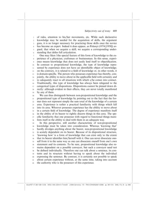 Subjectivity out of irony          409

        1    of rules, attention to his/her movements, etc. While such declarative
        2    knowledge may be needed for the acquisition of skills, the argument
        3    goes, it is no longer necessary for practicing those skills once the novice
        4    has become an expert. Indeed it does appear, as Polanyi (1974 [1958]) ar-
        5    gued, that when we acquire a skill, we acquire a corresponding under-
        6    standing that deﬁes full articulation.
        7       One may liken 1the special feature of this form of knowledge to the ex-
        8    perience of a physician, craftsman or businessman. In this sense, experi-
        9    ence means knowledge that does not easily lend itself to objectiﬁcation.
       10    In contrast to propositional knowledge, the type of knowledge repre-
       11    sented by experience does not have an identiﬁable object of knowledge;
       12    on the contrary, it is related to a ﬁeld of knowledge or, in other words, it
       13    is domain-speciﬁc. The person who possesses experience has thereby, con-
       14    jointly, the ability to move about in the applicable ﬁeld with certainty and
       15    to adequately react to all situations with which s/he comes into contact.
       16    Traditionally, this type of knowledge has always been relegated to the
       17    categorical types of dispositions. Dispositions cannot be pinned down di-
       18    rectly: although evident in their e¤ects, they are never totally manifested
       19    by any of them.
       20       We can thus distinguish between non-propositional knowledge and the
       21    propositional type of knowledge by pointing out to the fact that the for-
       22    mer does not represent simply the sum total of the knowledge of a certain
       23    area. Experience is rather a practical familiarity with things which fall
       24    into its area. Whoever possesses experience has the ability to move about
       25    in a certain ﬁeld of knowledge. The degree of experience manifests itself
       26    in the ability of its bearer to rightly discern things in this area. The spe-
       27    ciﬁc familiarity that one possesses with regard to functional things mani-
       28    fests itself in the ability to deal with them in an adequate way.
       29       In this perspective, still another characteristic of non-propositional
       30    knowledge must be taken into consideration. Whereas ‘knowing that’
       31    hardly divulges anything about the bearer, non-propositional knowledge
       32    is acutely dependent on its bearer. Because of its dispositional structure,
       33    ‘knowing how’ is a form of knowledge that can exist only to the extent
       34    that its bearer identiﬁes him/herself with it. One can never dissociate one-
       35    self from it in the same way as one can dissociate oneself from one’s own
       36    statement and its contents. To be sure, propositional knowledge also re-
       37    mains dependent on a possible conveyor, but such a conveyor need not
       38    be deﬁned individually. Therefore one can talk about a sentence, its con-
       39    tents and its structure without having to speak about the individual
       40    expressing the sentence. By contrast, it is certainly not possible to speak
       41    about certain experience without, at the same time, taking into account
       42    the authority who is the possessor of this experience.




(AutoPDF V7 26/11/08 13:25) WDG (148Â225mm) TimesM J-2048 Semiotica, 173 PMU:(CKN[W])26/11/2008 pp. 397–416 2048_173_18 (p. 409)
 