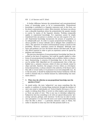 410    L. de Saussure and P. Schulz

            1       A further di¤erence between the propositional and non-propositional
            2    forms of knowledge seems to lie in communicability. Propositional
            3    knowledge is embodied in a linguistic expression and, in this form, can
            4    be always communicated to others. More precisely, the hearer can always
            5    raise a plausible hypothesis about the proposition(s) the speaker intends
            6    to convey by means of the linguistic stimulus. Nothing comparable
            7    applies to experiential knowledge. For experience cannot be simply
            8    transferred from one person to another; one can only acquire it by one-
            9    self. Experiential knowledge incorporates the process of acquisition as
           10    its indispensable part. In order to acquire propositional knowledge, it is
           11    always possible to extract subtasks and to delegate their completion to
           12    others. The operation of modern institutionalized science is based on this
           13    possibility. However, experience cannot be delegated. Although assis-
           14    tance and guidance can save the learner detours and dead ends, the spe-
           15    ciﬁc e¤orts required in order to gain an experience cannot be spared by
           16    guidance and assistance.
           17       The previous description of non-propositional knowledge had been de-
           18    scribed on the basis of experience, but could be equally applied to other
           19    forms of non-propositional knowledge such as abilities, talents or discern-
           20    ment. Summarizing, it concerns (1) knowledge that, in the strict sense,
           21    can be neither fully objectiﬁed nor (2) communicated, that is fully em-
           22    bedded into a semantic structure; which (3) does not directly intend its
           23    object and defy, therefore, the category of error; which, as a (4) disposi-
           24    tional characteristic, is always related to the authority of the bearer and is
           25    thus able to reveal reality to its possessor in an non-comparable way. As
           26    to the last point, it should be emphasized that human familiarity with the
           27    world is attained only in a limited measure by understanding true state-
           28    ments about it.
           29

           30
                 3.    Where does the reﬂection on non-propositional knowledge meet the
           31
                       question of irony?
           32

           33    As stated earlier, the term ‘subjectivity’ can mean something like the
           34    quality or condition of viewing things exclusively through the medium of
           35    one’s own mind or individuality (cf. Oxford English Dictionary). For ex-
           36    ample, in talking about ﬁlms or novels we often employ such expressions
           37    as ‘from our point of view.’ This is one way to introduce subjectivity.
           38    Subjectivity here has something to do with our special idiosyncratic ‘per-
           39    ceiving’ and also, perhaps, with ‘emotions.’ In this way we refer to some-
           40    one’s perception: it is clear that the term is not used to describe primarily
           41    what the ﬁlm is about — a particular character, topic or theme, but
           42    rather to describe in some way how the ﬁlm presents itself to us.




(AutoPDF V7 26/11/08 13:25) WDG (148Â225mm) TimesM J-2048 Semiotica, 173 PMU:(CKN[W])26/11/2008 pp. 397–416 2048_173_18 (p. 410)
 