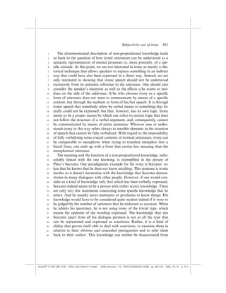Subjectivity out of irony          411

        1       The aforementioned description of non-propositional knowledge leads
        2    us back to the question of how ironic utterances can be understood as a
        3    semantic representation of mental processes or, more precisely, of a spe-
        4    ciﬁc attitude. At this point, we are not interested in irony as merely a rhe-
        5    torical technique that allows speakers to express something in an indirect
        6    way that could have also been expressed in a direct way. Instead, we are
        7    only interested in showing that ironic speech should not be understood
        8    exclusively from its semantic reference to the utterance. One should also
        9    consider the speaker’s intention as well as the e¤ects s/he wants to pro-
       10    duce on the side of the addressee. S/he who chooses irony as a speciﬁc
       11    form of utterance does not want to communicate by means of a speciﬁc
       12    content, but through the medium or form of his/her speech. It is through
       13    ironic speech that somebody refers by verbal means to something that lit-
       14    erally could not be expressed, but that, however, has its own logic. Irony
       15    seems to be a proper means by which one refers to certain logic that does
       16    not follow the structure of a verbal argument, and, consequently, cannot
       17    be communicated by means of entire sentences. Whoever uses or under-
       18    stands irony in this way refers always to sensible elements in the situation
       19    of speech that cannot be fully verbalized. With regard to the impossibility
       20    of fully verbalizing some crucial contents of ironical utterances, irony can
       21    be comparable to metaphors: when trying to translate metaphor into a
       22    literal form, one ends up with a form that carries less meaning than the
       23    metaphorical utterance.
       24       The meaning and the function of a non-propositional knowledge, indis-
       25    solubly linked with the one knowing, is exempliﬁed in the person of
       26    Plato’s Socrates. One paradigmatic example for his irony is Socrates’ to-
       27    ken that he knows that he does not know anything. This sentence is ironic
       28    insofar as it doesn’t harmonize with the knowledge that Socrates demon-
       29    strates in many dialogues with other people. However, if one would con-
       30    sider as a kind of knowledge only that which has been verbally expressed,
       31    Socrates indeed seems to be a person with rather scarce knowledge. There
       32    are only very few statements concerning some speciﬁc knowledge that he
       33    utters. And he usually never maintains or proclaims to know things. His
       34    knowledge would have to be considered quite modest indeed if it were to
       35    be judged by the number of sentences that he endorsed as accurate. When
       36    he admits his ignorance, he is not using irony of the trivial type, which
       37    means the opposite of the wording expressed. The knowledge that sets
       38    Socrates apart from all his dialogue partners is not at all the type that
       39    can be represented and expressed as assertions. Rather, it is a kind of
       40    ability that proves itself able to deal with assertions, to examine them in
       41    relation to their obvious and concealed prerequisites and to refer them
       42    back to their author. This knowledge can neither be disassociated from




(AutoPDF V7 26/11/08 13:25) WDG (148Â225mm) TimesM J-2048 Semiotica, 173 PMU:(CKN[W])26/11/2008 pp. 397–416 2048_173_18 (p. 411)
 