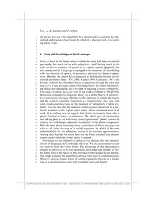 412    L. de Saussure and P. Schulz

            1    the person nor can it be objectiﬁed. It is manifested in a capacity for the-
            2    oretical and practical discernment by which it is characterized, far exceed-
            3    ing all its rivals.
            4

            5

            6
            7
                 4.    Irony and the technique of deictic messages
            8

            9    Irony, at least in the broad sense in which this term had been introduced
           10    previously, has much to do with subjectivity, itself having much to do
           11    with the deictic situation of speech in its various aspects (physical, but
           12    also conventional). Language is equipped with numerous devices dealing
           13    with the situation of speech, in particular indexical (or deictic) expres-
           14    sions. Whereas the Anglo-Saxon approach to indexicality focuses on ref-
           15    erential problems (Perry 1979, 2000; Kaplan 1989; Castaneda 1967), the
           16    French tradition has theorized deictic expressions through the idea that
           17    they carry a very particular part of meaning that is lost when reformulat-
           18    ing things non-deictically; this very part of meaning is about subjectivity.
           19    This idea, of course, has also roots in the works of Buhler (1990 [1934]).
                                                                            ¨
           20    Benveniste expanded his linguistic theory to a global theory of subjectiv-
           21    ity in interaction: through reference to the situation of speech, the hearer
           22    and the speaker constitute themselves as ‘subjectivities’ (this time with
           23    some psychoanalytical load in the meaning of ‘subjectivity’). More evi-
           24    dently, it is the case that the situation of face-to-face interaction in a par-
           25    ticular situation is the typical place where phatic communication is at
           26    work; it is nothing new to suggest that deictic expressions have also a
           27    phatic function in many circumstances. The phatic part of communica-
           28    tion taking place is, as with irony, non-propositional: ‘phatic’ cannot be
           29    reduced to a full-ﬂedged adequate ‘translation’ of the phatic component.
           30    With the term phatic communication, a technique of deictic messages, we
           31    refer to all those features of a verbal argument by which it becomes
           32    understandable for the addressee, except in its semantic representation.
           33    Among such features we count here are the form, material and circum-
           34    stances under which the verbal entity is uttered.
           35       Nowadays we are inclined to elaborate the chances that the external-
           36    ization of language and knowledge o¤ers us. We are accustomed to start
           37    our analysis from the verbal forms. The advantage of this proceeding is
           38    evident: It allows us to ﬁx and determine knowledge and insights of ver-
           39    bal forms even if the bearer of this utterance or the speaker is not present.
           40    One might compare the underlying attitude with that of a mathematician:
           41    Whoever analyses logical forms of verbal arguments behaves in a similar
           42    way as a mathematician does with countable units and ﬁgures.




(AutoPDF V7 26/11/08 13:25) WDG (148Â225mm) TimesM J-2048 Semiotica, 173 PMU:(CKN[W])26/11/2008 pp. 397–416 2048_173_18 (p. 412)
 