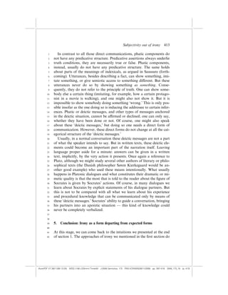 Subjectivity out of irony          413

        1       In contrast to all those direct communications, phatic components do
        2    not have any predicative structure. Predicative assertions always underlie
        3    truth conditions, they are necessarily true or false. Phatic components,
        4    instead, usually do not have any predicative structure. The same holds
        5    about parts of the meanings of indexicals, as argued in Saussure (forth-
        6    coming). Utterances, besides describing a fact, can show something, imi-
        7    tate something, or give semiotic access to something di¤erent. But these
        8    utterances never do so by showing something as something. Conse-
        9    quently, they do not refer to the principle of truth. One can show some-
       10    body else a certain thing (imitating, for example, how a certain protago-
       11    nist in a movie is walking), and one might also not show it. But it is
       12    impossible to show somebody doing something ‘wrong.’ This is only pos-
       13    sible insofar as the one doing so is inducing the addressee to certain infer-
       14    ences. Phatic or deictic messages, and other types of messages anchored
       15    in the deictic situation, cannot be a‰rmed or declined; one can only say,
       16    whether they have been done or not. Of course, one might also speak
       17    about these ‘deictic messages,’ but doing so one needs a direct form of
       18    communication. However, these direct forms do not change at all the cat-
       19    egorical structure of the ‘deictic messages.’
       20       Usually, in a normal conversation these deictic messages are not a part
       21    of what the speaker intends to say. But in written texts, these deictic ele-
       22    ments could become an important part of the narration itself. Leaving
       23    language proper aside for a minute: answers can be given in a written
       24    text, implicitly, by the very action it presents. Once again a reference to
       25    Plato, although we might study several other authors of literary or philo-
       26    sophical texts (the Danish philosopher Søren Kierkegaard would be an-
       27    other good example) who used these means intentionally. What usually
       28    happens in Platonic dialogues and what constitutes their dramatic or mi-
       29    metic quality is that the most that is told to the reader about the ﬁgure of
       30    Socrates is given by Socrates’ actions. Of course, in many dialogues we
       31    learn about Socrates by explicit statements of his dialogue partners. But
       32    this is not to be compared with all what we learn about his experience
       33    and procedural knowledge that can be communicated only by means of
       34    these ‘deictic messages.’ Socrates’ ability to guide a conversation, bringing
       35    his partners into an aporetic situation — this kind of knowledge could
       36    never be completely verbalized.
       37

       38
       39    5.   Conclusion: Irony as a form departing from expected forms
       40

       41    At this stage, we can come back to the intuitions we presented at the end
       42    of section 1. The approaches of irony we mentioned in the ﬁrst section do




(AutoPDF V7 26/11/08 13:25) WDG (148Â225mm) TimesM J-2048 Semiotica, 173 PMU:(CKN[W])26/11/2008 pp. 397–416 2048_173_18 (p. 413)
 