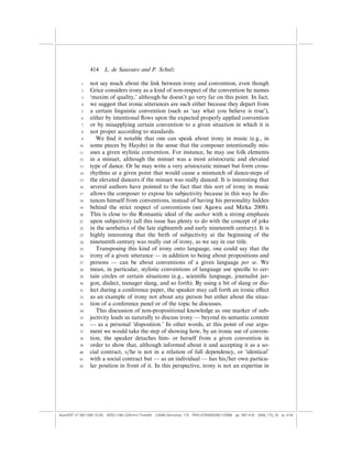 414    L. de Saussure and P. Schulz

            1    not say much about the link between irony and convention, even though
            2    Grice considers irony as a kind of non-respect of the convention he names
            3    ‘maxim of quality,’ although he doesn’t go very far on this point. In fact,
            4    we suggest that ironic utterances are such either because they depart from
            5    a certain linguistic convention (such as ‘say what you believe is true’),
            6    either by intentional ﬂows upon the expected properly applied convention
            7    or by misapplying certain convention to a given situation in which it is
            8    not proper according to standards.
            9       We ﬁnd it notable that one can speak about irony in music (e.g., in
           10    some pieces by Haydn) in the sense that the composer intentionally mis-
           11    uses a given stylistic convention. For instance, he may use folk elements
           12    in a minuet, although the minuet was a most aristocratic and elevated
           13    type of dance. Or he may write a very aristocratic minuet but form cross-
           14    rhythms at a given point that would cause a mismatch of dance-steps of
           15    the elevated dancers if the minuet was really danced. It is interesting that
           16    several authors have pointed to the fact that this sort of irony in music
           17    allows the composer to expose his subjectivity because in this way he dis-
           18    tances himself from conventions, instead of having his personality hidden
           19    behind the strict respect of conventions (see Agawu and Mirka 2008).
           20    This is close to the Romantic ideal of the author with a strong emphasis
           21    upon subjectivity (all this issue has plenty to do with the concept of joke
           22    in the aesthetics of the late eighteenth and early nineteenth century). It is
           23    highly interesting that the birth of subjectivity at the beginning of the
           24    nineteenth century was really out of irony, as we say in our title.
           25       Transposing this kind of irony onto language, one could say that the
           26    irony of a given utterance — in addition to being about propositions and
           27    persons — can be about conventions of a given language per se. We
           28    mean, in particular, stylistic conventions of language use speciﬁc to cer-
           29    tain circles or certain situations (e.g., scientiﬁc language, journalist jar-
           30    gon, dialect, teenager slang, and so forth). By using a bit of slang or dia-
           31    lect during a conference paper, the speaker may call forth an ironic e¤ect
           32    as an example of irony not about any person but either about the situa-
           33    tion of a conference panel or of the topic he discusses.
           34       This discussion of non-propositional knowledge as one marker of sub-
           35    jectivity leads us naturally to discuss irony — beyond its semantic content
           36    — as a personal ‘disposition.’ In other words, at this point of our argu-
           37    ment we would take the step of showing how, by an ironic use of conven-
           38    tion, the speaker detaches him- or herself from a given convention in
           39    order to show that, although informed about it and accepting it as a so-
           40    cial contract, s/he is not in a relation of full dependency, or ‘identical’
           41    with a social contract but — as an individual — has his/her own particu-
           42    lar position in front of it. In this perspective, irony is not an expertise in




(AutoPDF V7 26/11/08 13:25) WDG (148Â225mm) TimesM J-2048 Semiotica, 173 PMU:(CKN[W])26/11/2008 pp. 397–416 2048_173_18 (p. 414)
 