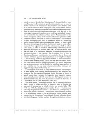 398    L. de Saussure and P. Schulz

            1    intends to convey B, and where B implies non-A. Unsurprisingly, a num-
            2    ber of classical works on irony in speech communication can be found in
            3    studies concerned with literature and rhetoric (in the sense of ‘style,’ ‘abil-
            4    ity to use the resources of the language’), where stylistic e¤ects were at-
            5    tributed to irony. Old dictionaries and encyclopedias make subtle distinc-
            6    tions between irony and related ﬁgures (sarcasm, etc.). But still, at this
            7    early stage, some psychological or, as we would say, ‘attitudinal’ parame-
            8    ters are central to the deﬁnition of these ﬁgures. As an example, for the
            9    French pedagogue Jullien, in the volume dedicated to ‘grammar’ of his
           10                                                                   ´
                 ‘complete course of education for ladies’ (Cours complet d’education pour
           11    les ﬁlles) published in 1849, irony is, as expected, deﬁned as a phrasal ﬁg-
           12    ure by means of which one communicates the contrary of what is said.
           13    But, more interestingly, he explains that irony is used for some e¤ects
           14    such as to ‘hurt a person’ (in particular with sarcasm, which he calls a
           15    ‘cruel’ irony), to ‘fake’ an attitude in order to subtly communicate the op-
           16    posite one, to despise, etc. (Jullien 1849: 114–116). In other words, if we
           17    take this book as an appropriate document for standard thinking in the
           18    nineteenth century — and it appears that if standard views of irony in
           19    the nineteenth century were interested in types rather than in theory, and
           20    were not putting to question the idea that irony is an ‘antiphrastic ﬁgure’
           21    — it was already attributing psychological e¤ects to ironical utterances.
           22    However such thinking did not explain precisely why one uses a ‘ﬁgure’
           23    like irony instead of saying things non-ironically, i.e., it does not explain
           24    why an ironic utterance can be identiﬁed as such by a hearer and not as
           25    just a mistake, nor why and under which conditions false utterances can
           26    trigger the psychological e¤ects they list.
           27       A turning point in the study of irony and related ﬁgures from a linguis-
           28    tic point of view arose when the notion of subjectivity was integrated as a
           29    parameter for the analysis of linguistic forms; the study of ﬁgures of
           30    speech became then a concern for linguistics, since linguistics became,
           31    more generally, concerned with more than just the ‘linguistic system.’ In
           32    the Continental world, this point of departure is marked by the works of
           33    Charles Bally and of Emile Benveniste (1966, 1974).
           34       The Swiss linguist Charles Bally was the ﬁrst to systematically intro-
           35    duce a notion of subject-speciﬁcity in linguistics when he founded the
           36    approach of language-use he called stylistics (see notably Bally 1926,
           37    1941, and 1965). He distinguished between the dictum — what we could
           38    call today the ‘propositional content’ — and the modus, corresponding to
           39    the way the dictum is presented. Given that the same conceptual meaning
           40    — or propositional content — can be conveyed in various formats, Bally
           41    assumes that the formatting of propositions is the main indication of sub-
           42    jectivity in language. He thus analyzes through this distinction not only




(AutoPDF V7 26/11/08 13:25) WDG (148Â225mm) TimesM J-2048 Semiotica, 173 PMU:(CKN[W])26/11/2008 pp. 397–416 2048_173_18 (p. 398)
 