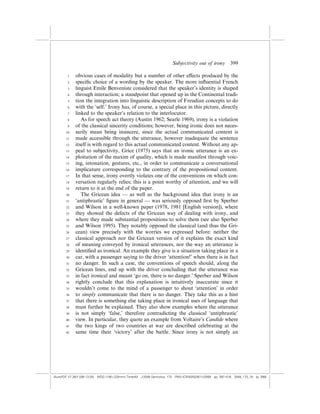 Subjectivity out of irony          399

        1    obvious cases of modality but a number of other e¤ects produced by the
        2    speciﬁc choice of a wording by the speaker. The more inﬂuential French
        3    linguist Emile Benveniste considered that the speaker’s identity is shaped
        4    through interaction; a standpoint that opened up in the Continental tradi-
        5    tion the integration into linguistic description of Freudian concepts to do
        6    with the ‘self.’ Irony has, of course, a special place in this picture, directly
        7    linked to the speaker’s relation to the interlocutor.
        8       As for speech act theory (Austin 1962; Searle 1969), irony is a violation
        9    of the classical sincerity conditions; however, being ironic does not neces-
       10    sarily mean being insincere, since the actual communicated content is
       11    made accessible through the utterance, however inadequate the sentence
       12    itself is with regard to this actual communicated content. Without any ap-
       13    peal to subjectivity, Grice (1975) says that an ironic utterance is an ex-
       14    ploitation of the maxim of quality, which is made manifest through voic-
       15    ing, intonation, gestures, etc., in order to communicate a conversational
       16    implicature corresponding to the contrary of the propositional content.
       17    In that sense, irony overtly violates one of the conventions on which con-
       18    versation regularly relies; this is a point worthy of attention, and we will
       19    return to it at the end of the paper.
       20       The Gricean idea — as well as the background idea that irony is an
       21    ‘antiphrastic’ ﬁgure in general — was seriously opposed ﬁrst by Sperber
       22    and Wilson in a well-known paper (1978, 1981 [English version]), where
       23    they showed the defects of the Gricean way of dealing with irony, and
       24    where they made substantial propositions to solve them (see also Sperber
       25    and Wilson 1995). They notably opposed the classical (and thus the Gri-
       26    cean) view precisely with the worries we expressed before: neither the
       27    classical approach nor the Gricean version of it explains the exact kind
       28    of meaning conveyed by ironical utterances, nor the way an utterance is
       29    identiﬁed as ironical. An example they give is a situation taking place in a
       30    car, with a passenger saying to the driver ‘attention!’ when there is in fact
       31    no danger. In such a case, the conventions of speech should, along the
       32    Gricean lines, end up with the driver concluding that the utterance was
       33    in fact ironical and meant ‘go on, there is no danger.’ Sperber and Wilson
       34    rightly conclude that this explanation is intuitively inaccurate since it
       35    wouldn’t come to the mind of a passenger to shout ‘attention’ in order
       36    to simply communicate that there is no danger. They take this as a hint
       37    that there is something else taking place in ironical uses of language that
       38    must further be explained. They also show examples where the utterance
       39    is not simply ‘false,’ therefore contradicting the classical ‘antiphrastic’
       40    view. In particular, they quote an example from Voltaire’s Candide where
       41    the two kings of two countries at war are described celebrating at the
       42    same time their ‘victory’ after the battle. Since irony is not simply an




(AutoPDF V7 26/11/08 13:25) WDG (148Â225mm) TimesM J-2048 Semiotica, 173 PMU:(CKN[W])26/11/2008 pp. 397–416 2048_173_18 (p. 399)
 