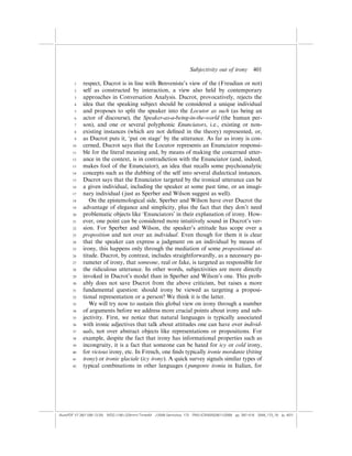 Subjectivity out of irony          401

        1    respect, Ducrot is in line with Benveniste’s view of the (Freudian or not)
        2    self as constructed by interaction, a view also held by contemporary
        3    approaches in Conversation Analysis. Ducrot, provocatively, rejects the
        4    idea that the speaking subject should be considered a unique individual
        5    and proposes to split the speaker into the Locutor as such (as being an
        6    actor of discourse), the Speaker-as-a-being-in-the-world (the human per-
        7    son), and one or several polyphonic Enunciators, i.e., existing or non-
        8    existing instances (which are not deﬁned in the theory) represented, or,
        9    as Ducrot puts it, ‘put on stage’ by the utterance. As far as irony is con-
       10    cerned, Ducrot says that the Locutor represents an Enunciator responsi-
       11    ble for the literal meaning and, by means of making the concerned utter-
       12    ance in the context, is in contradiction with the Enunciator (and, indeed,
       13    makes fool of the Enunciator), an idea that recalls some psychoanalytic
       14    concepts such as the dubbing of the self into several dialectical instances.
       15    Ducrot says that the Enunciator targeted by the ironical utterance can be
       16    a given individual, including the speaker at some past time, or an imagi-
       17    nary individual ( just as Sperber and Wilson suggest as well).
       18       On the epistemological side, Sperber and Wilson have over Ducrot the
       19    advantage of elegance and simplicity, plus the fact that they don’t need
       20    problematic objects like ‘Enunciators’ in their explanation of irony. How-
       21    ever, one point can be considered more intuitively sound in Ducrot’s ver-
       22    sion. For Sperber and Wilson, the speaker’s attitude has scope over a
       23    proposition and not over an individual. Even though for them it is clear
       24    that the speaker can express a judgment on an individual by means of
       25    irony, this happens only through the mediation of some propositional at-
       26    titude. Ducrot, by contrast, includes straightforwardly, as a necessary pa-
       27    rameter of irony, that someone, real or fake, is targeted as responsible for
       28    the ridiculous utterance. In other words, subjectivities are more directly
       29    invoked in Ducrot’s model than in Sperber and Wilson’s one. This prob-
       30    ably does not save Ducrot from the above criticism, but raises a more
       31    fundamental question: should irony be viewed as targeting a proposi-
       32    tional representation or a person? We think it is the latter.
       33       We will try now to sustain this global view on irony through a number
       34    of arguments before we address more crucial points about irony and sub-
       35    jectivity. First, we notice that natural languages is typically associated
       36    with ironic adjectives that talk about attitudes one can have over individ-
       37    uals, not over abstract objects like representations or propositions. For
       38    example, despite the fact that irony has informational properties such as
       39    incongruity, it is a fact that someone can be hated for icy or cold irony,
       40    for vicious irony, etc. In French, one ﬁnds typically ironie mordante (biting
       41    irony) or ironie glaciale (icy irony). A quick survey signals similar types of
       42    typical combinations in other languages ( pungente ironia in Italian, for




(AutoPDF V7 26/11/08 13:25) WDG (148Â225mm) TimesM J-2048 Semiotica, 173 PMU:(CKN[W])26/11/2008 pp. 397–416 2048_173_18 (p. 401)
 
