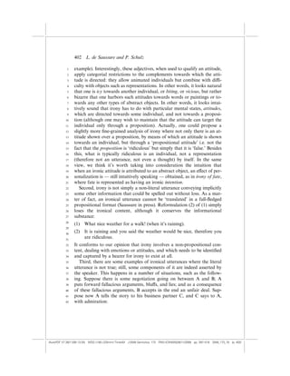 402    L. de Saussure and P. Schulz

            1    example). Interestingly, these adjectives, when used to qualify an attitude,
            2    apply categorial restrictions to the complements towards which the atti-
            3    tude is directed: they allow animated individuals but combine with di‰-
            4    culty with objects such as representations. In other words, it looks natural
            5    that one is icy towards another individual, or biting, or vicious, but rather
            6    bizarre that one harbors such attitudes towards words or paintings or to-
            7    wards any other types of abstract objects. In other words, it looks intui-
            8    tively sound that irony has to do with particular mental states, attitudes,
            9    which are directed towards some individual, and not towards a proposi-
           10    tion (although one may wish to maintain that the attitude can target the
           11    individual only through a proposition). Actually, one could propose a
           12    slightly more ﬁne-grained analysis of irony where not only there is an at-
           13    titude shown over a proposition, by means of which an attitude is shown
           14    towards an individual, but through a ‘propositional attitude’ i.e. not the
           15    fact that the proposition is ‘ridiculous’ but simply that it is ‘false.’ Besides
           16    this, what is typically ridiculous is an individual, not a representation
           17    (therefore not an utterance, not even a thought) by itself. In the same
           18    view, we think it’s worth taking into consideration the intuition that
           19    when an ironic attitude is attributed to an abstract object, an e¤ect of per-
           20    sonalization is — still intuitively speaking — obtained, as in irony of fate,
           21    where fate is represented as having an ironic intention.
           22       Second, irony is not simply a non-literal utterance conveying implicitly
           23    some other information that could be spelled out without loss. As a mat-
           24    ter of fact, an ironical utterance cannot be ‘translated’ in a full-ﬂedged
           25    propositional format (Saussure in press). Reformulation (2) of (1) simply
           26    loses the ironical content, although it conserves the informational
           27    substance:
           28
                 (1)   What nice weather for a walk! (when it’s raining).
           29

           30
                 (2)   It is raining and you said the weather would be nice, therefore you
           31
                       are ridiculous.
           32    It conforms to our opinion that irony involves a non-propositional con-
           33    tent, dealing with emotions or attitudes, and which needs to be identiﬁed
           34    and captured by a hearer for irony to exist at all.
           35       Third, there are some examples of ironical utterances where the literal
           36    utterance is not true; still, some components of it are indeed asserted by
           37    the speaker. This happens in a number of situations, such as the follow-
           38    ing. Suppose there is some negotiation going on between A and B; A
           39    puts forward fallacious arguments, blu¤s, and lies; and as a consequence
           40    of these fallacious arguments, B accepts in the end an unfair deal. Sup-
           41    pose now A tells the story to his business partner C, and C says to A,
           42    with admiration:




(AutoPDF V7 26/11/08 13:25) WDG (148Â225mm) TimesM J-2048 Semiotica, 173 PMU:(CKN[W])26/11/2008 pp. 397–416 2048_173_18 (p. 402)
 
