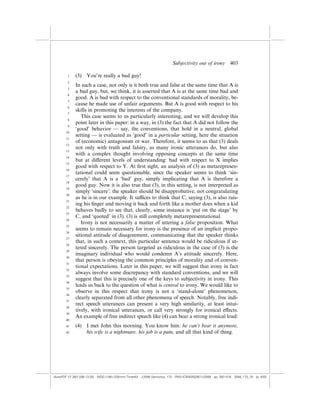 Subjectivity out of irony          403

        1    (3)   You’re really a bad guy!
        2
             In such a case, not only is it both true and false at the same time that A is
        3
             a bad guy, but, we think, it is asserted that A is at the same time bad and
        4
             good. A is bad with respect to the conventional standards of morality, be-
        5
             cause he made use of unfair arguments. But A is good with respect to his
        6
             skills in promoting the interests of the company.
        7
                This case seems to us particularly interesting, and we will develop this
        8
             point later in this paper: in a way, in (3) the fact that A did not follow the
        9
             ‘good’ behavior — say, the conventions, that hold in a neutral, global
       10
             setting — is evaluated as ‘good’ in a particular setting, here the situation
       11
             of (economic) antagonism or war. Therefore, it seems to us that (3) deals
       12
             not only with truth and falsity, as many ironic utterances do, but also
       13
             with a complex thought involving opposing concepts at the same time
       14
             but at di¤erent levels of understanding: bad with respect to X implies
       15
             good with respect to Y. At ﬁrst sight, an analysis of (3) as metarepresen-
       16
             tational could seem questionable, since the speaker seems to think ‘sin-
       17
             cerely’ that A is a ‘bad’ guy, simply implicating that A is therefore a
       18
             good guy. Now it is also true that (3), in this setting, is not interpreted as
       19
             simply ‘sincere’: the speaker should be disapprobative, not congratulating
       20
             as he is in our example. It su‰ces to think that C, saying (3), is also rais-
       21
             ing his ﬁnger and moving it back and forth like a mother does when a kid
       22
             behaves badly to see that, clearly, some instance is ‘put on the stage’ by
       23
             C, and ‘quoted’ in (3). (3) is still completely metarepresentational.
       24
                Irony is not necessarily a matter of uttering a false proposition. What
       25
             seems to remain necessary for irony is the presence of an implicit propo-
       26
             sitional attitude of disagreement, communicating that the speaker thinks
       27
             that, in such a context, this particular sentence would be ridiculous if ut-
       28
             tered sincerely. The person targeted as ridiculous in the case of (3) is the
       29
             imaginary individual who would condemn A’s attitude sincerely. Here,
       30
             that person is obeying the common principles of morality and of conven-
       31
             tional expectations. Later in this paper, we will suggest that irony in fact
       32
             always involve some discrepancy with standard conventions, and we will
       33
             suggest that this is precisely one of the keys to subjectivity in irony. This
       34
             leads us back to the question of what is central to irony. We would like to
       35
             observe in this respect that irony is not a ‘stand-alone’ phenomenon,
       36
             clearly separated from all other phenomena of speech. Notably, free indi-
       37
             rect speech utterances can present a very high similarity, at least intui-
       38
             tively, with ironical utterances, or call very strongly for ironical e¤ects.
       39
             An example of free indirect speech like (4) can bear a strong ironical load:
       40

       41    (4)   I met John this morning. You know him: he can’t bear it anymore,
       42          his wife is a nightmare, his job is a pain, and all that kind of thing.




(AutoPDF V7 26/11/08 13:25) WDG (148Â225mm) TimesM J-2048 Semiotica, 173 PMU:(CKN[W])26/11/2008 pp. 397–416 2048_173_18 (p. 403)
 