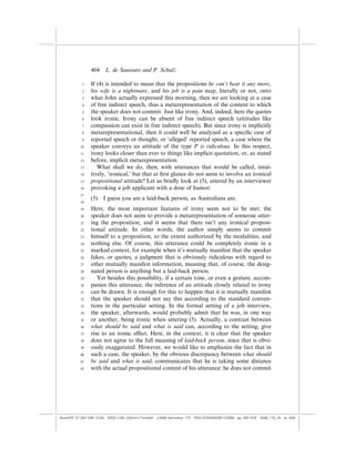 404    L. de Saussure and P. Schulz

            1    If (4) is intended to mean that the propositions he can’t bear it any more,
            2    his wife is a nightmare, and his job is a pain map, literally or not, onto
            3    what John actually expressed this morning, then we are looking at a case
            4    of free indirect speech, thus a metarepresentation of the content to which
            5    the speaker does not commit. Just like irony. And, indeed, here the quotes
            6    look ironic. Irony can be absent of free indirect speech (attitudes like
            7    compassion can exist in free indirect speech). But since irony is implicitly
            8    metarepresentational, then it could well be analyzed as a speciﬁc case of
            9    reported speech or thought, or ‘alleged’ reported speech, a case where the
           10    speaker conveys an attitude of the type P is ridiculous. In this respect,
           11    irony looks closer than ever to things like implicit quotation, or, as stated
           12    before, implicit metarepresentation.
           13       What shall we do, then, with utterances that would be called, intui-
           14    tively, ‘ironical,’ but that at ﬁrst glance do not seem to involve an ironical
           15    propositional attitude? Let us brieﬂy look at (5), uttered by an interviewer
           16    provoking a job applicant with a dose of humor:
           17
                 (5)   I guess you are a laid-back person, as Australians are.
           18

           19    Here, the most important features of irony seem not to be met: the
           20    speaker does not seem to provide a metarepresentation of someone utter-
           21    ing the proposition, and it seems that there isn’t any ironical proposi-
           22    tional attitude. In other words, the author simply seems to commit
           23    himself to a proposition, to the extent authorized by the modalities, and
           24    nothing else. Of course, this utterance could be completely ironic in a
           25    marked context, for example when it’s mutually manifest that the speaker
           26    fakes, or quotes, a judgment that is obviously ridiculous with regard to
           27    other mutually manifest information, meaning that, of course, the desig-
           28    nated person is anything but a laid-back person.
           29       Yet besides this possibility, if a certain tone, or even a gesture, accom-
           30    panies this utterance, the inference of an attitude closely related to irony
           31    can be drawn. It is enough for this to happen that it is mutually manifest
           32    that the speaker should not say this according to the standard conven-
           33    tions in the particular setting. In the formal setting of a job interview,
           34    the speaker, afterwards, would probably admit that he was, in one way
           35    or another, being ironic when uttering (5). Actually, a contrast between
           36    what should be said and what is said can, according to the setting, give
           37    rise to an ironic e¤ect. Here, in the context, it is clear that the speaker
           38    does not agree to the full meaning of laid-back person, since that is obvi-
           39    ously exaggerated. However, we would like to emphasize the fact that in
           40    such a case, the speaker, by the obvious discrepancy between what should
           41    be said and what is said, communicates that he is taking some distance
           42    with the actual propositional content of his utterance: he does not commit




(AutoPDF V7 26/11/08 13:25) WDG (148Â225mm) TimesM J-2048 Semiotica, 173 PMU:(CKN[W])26/11/2008 pp. 397–416 2048_173_18 (p. 404)
 