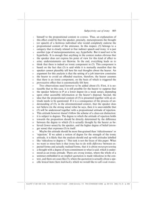 Subjectivity out of irony          405

        1    himself to the propositional content in extenso. Thus, an explanation of
        2    this e¤ect could be that the speaker, precisely, metarepresents the thought
        3    (or speech) of a ﬁctitious individual who would completely endorse the
        4    propositional content of the utterance. In this respect, (5) belongs to a
        5    category that is closely related to free indirect speech and irony: it is just
        6    another type of metarepresentation; say, hyperbolic. But it need not to be
        7    hyperbolic. It is enough that anything in the context makes obvious that
        8    the speaker does not express his point of view for this kind of e¤ect to
        9    arise; understatements are likewise. In the end, everything leads us to
       10    think that there is indeed an ironic component in (5). This component is
       11    based on the fact that (5) is said while it is mutually manifest that the
       12    speaker cannot plausibly tell here his real thoughts about the hearer. An
       13    argument for this analysis is that the setting of a job interview constrains
       14    the hearer to avoid an o¤ended reaction, therefore, the hearer assumes
       15    that there is an ironic component, on the basis of which is triggered the
       16    provocative e¤ect that is automatically felt here.
       17       Two observations need however to be added about (5). First, it is no-
       18    ticeable that in this case, it is still possible for the hearer to suppose that
       19    the speaker believes in P at a lower degree (in a weak sense), depending
       20    upon other accessible information at the hearer’s disposal. Second, the
       21    idea that the propositional content of (5) is presented together with an at-
       22    titude needs to be questioned. If it is a consequence of the process of un-
       23    derstanding of (5), in the aforementioned context, that the speaker does
       24    not believe (in the strong sense) what he says, then it is unavoidable that
       25    (5) will be understood together with a propositional attitude of rejection.
       26    This attitude however doesn’t follow the scheme of a clear-cut distinction:
       27    it is subject to degrees. The degree to which the attitude of rejection holds
       28    towards the proposition should be directly determined by the di¤erence
       29    between the degree to which (5) is actually thought by the hearer as be-
       30    lieved (lower sense) by the speaker, and the higher degree of belief (stron-
       31    ger sense) that expresses (5) in itself.
       32       Maybe this attitude should be more ﬁne-grained than ‘ridiculousness’ or
       33    ‘rejection.’ If we admit a notion of degree for the strength of the ironic
       34    attitude, it is likely that the analysis should end up with attitudes labelled
       35    like ‘ridiculous to degree n.’ This task is not the focus of this paper. What
       36    we want to stress here is that irony has to do with di¤erence between ex-
       37    pected forms and actually realized forms, that it is about metarepresenting
       38    a thought with a degree of non-commitment to what is said, which is under-
       39    stood as an ironic attitude. There are strong ironies, where the whole of a
       40    sentence embedded in an implicit quotation is made ridiculous in the con-
       41    text, and there are cases like (5), where the quotation is actually about a spe-
       42    ciﬁc lexical item (here laid-back), which we would like to call weak ironies.




(AutoPDF V7 26/11/08 13:25) WDG (148Â225mm) TimesM J-2048 Semiotica, 173 PMU:(CKN[W])26/11/2008 pp. 397–416 2048_173_18 (p. 405)
 