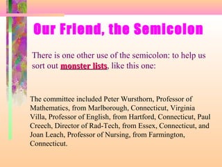 Our Friend, the Semicolon
There is one other use of the semicolon: to help us
sort out monster lists, like this one:
lists

The committee included Peter Wursthorn, Professor of
Mathematics, from Marlborough, Connecticut, Virginia
Villa, Professor of English, from Hartford, Connecticut, Paul
Creech, Director of Rad-Tech, from Essex, Connecticut, and
Joan Leach, Professor of Nursing, from Farmington,
Connecticut.

 