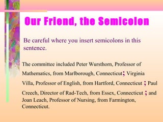 Our Friend, the Semicolon
Be careful where you insert semicolons in this
sentence.
The committee included Peter Wursthorn, Professor of
Mathematics, from Marlborough, Connecticut; Virginia
Villa, Professor of English, from Hartford, Connecticut ; Paul
Creech, Director of Rad-Tech, from Essex, Connecticut ; and
Joan Leach, Professor of Nursing, from Farmington,
Connecticut.

 