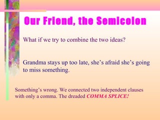 Our Friend, the Semicolon
What if we try to combine the two ideas?

Grandma stays up too late, she’s afraid she’s going
to miss something.
Something’s wrong. We connected two independent clauses
with only a comma. The dreaded COMMA SPLICE!

 