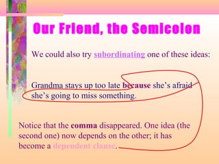 Our Friend, the Semicolon
We could also try subordinating one of these ideas:

Grandma stays up too late because she’s afraid
she’s going to miss something.

Notice that the comma disappeared. One idea (the
second one) now depends on the other; it has
become a dependent clause.

 