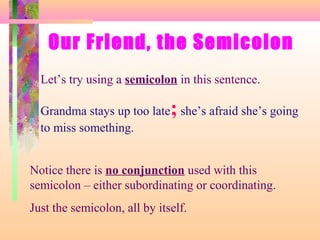 Our Friend, the Semicolon
Let’s try using a semicolon in this sentence.

;

Grandma stays up too late she’s afraid she’s going
to miss something.

Notice there is no conjunction used with this
semicolon – either subordinating or coordinating.
Just the semicolon, all by itself.

 