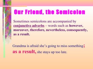 Our Friend, the Semicolon
Sometimes semicolons are accompanied by
conjunctive adverbs – words such as however,
moreover, therefore, nevertheless, consequently,
as a result.
Grandma is afraid she’s going to miss something;

as a result, she stays up too late.

 